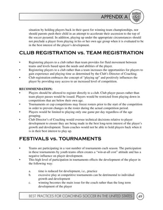APPENDIX A
BEST PRACTICES FOR COACHING SOCCER IN THE UNITED STATES 49
situation by holding players back in their quest for winning team championships, nor
should parents push their child in an attempt to accelerate their ascension to the top of
the soccer pyramid. In addition, playing up under the appropriate circumstances should
not preclude a player from playing in his or her own age group when it is evaluated to be
in the best interest of the player’s development.
CLUB REGISTRATION vs. TEAM REGISTRATION
• Registering players to a club rather than team provides for fluid movement between
teams and levels based upon the needs and abilities of the player.
• Registering players to a club rather than a team increases the opportunities for players to
gain experience and playing time as determined by the Club’s Director of Coaching.
• Club registration embraces the concept of “playing up” and positively influences the
player by providing easy access to an increased level of competition.
RECOMMENDATION:
• Players should be allowed to register directly to a club. Club player passes rather than
team player passes would be issued. Players would be restricted from playing down in
competitions that are below their own age.
• Tournaments or cup competitions may freeze rosters prior to the start of the competition
in order to prevent changes in the roster during the actual competition period.
• Players would be limited to playing only one game per day regardless of the age
grouping.
• Club Director’s of Coaching would oversee technical decisions relative to player
development to ensure they are being made in the best long-term interest of the player’s
growth and development. Team coaches would not be able to hold players back when it
is in their best interest to play up.
FESTIVALS vs. TOURNAMENTS
• Teams are participating in a vast number of tournaments each season. The participation
in these tournaments by youth teams often creates a “win-at-all cost” attitude and has a
negative influence on player development.
• This high level of participation in tournaments effects the development of the player in
the following way:
a. time is reduced for development, i.e., practice
b. excessive play at competitive tournaments can be detrimental to individual
growth and development
c. winning becomes the main issue for the coach rather than the long term
development of the player
 