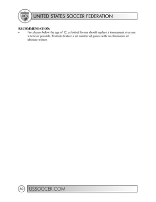 UNITED STATES SOCCER FEDERATION
USSOCCER.COM50
RECOMMENDATION:
• For players below the age of 12, a festival format should replace a tournament structure
whenever possible. Festivals feature a set number of games with no elimination or
ultimate winner.
 