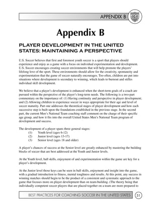 APPENDIX B
BEST PRACTICES FOR COACHING SOCCER IN THE UNITED STATES 51
Appendix B
PLAYER DEVELOPMENT IN THE UNITED
STATES: MAINTAINING A PERSPECTIVE
U.S. Soccer believes that first and foremost youth soccer is a sport that players should
experience and enjoy as a game with a focus on individual experimentation and development.
U.S. Soccer encourages creating soccer environments that will help promote the players’
lifelong love of the sport. These environments should allow for the creativity, spontaneity and
experimentation that the game of soccer naturally encourages. Too often, children are put into
situations where development is secondary to winning, which leads to burnout and stifles
individual skill development.
We believe that a player’s development is enhanced when the short-term goals of a coach are
pursued within the perspective of the player’s long-term needs. The following is a two-part
commentary on the importance of: (1) Having continuity and perspective in player development;
and (2) Allowing children to experience soccer in ways appropriate for their age and level of
soccer maturity. Part one addresses the theoretical stages of player development and how each
successive step is built upon the foundations established in the previous stage. In the second
part, the current Men’s National Team coaching staff comment on the charge of their specific
age group, and how it fits into the overall United States Men’s National Team program of
development and success.
The development of a player spans three general stages:
(1) Youth level (ages 6-12)
(2) Junior level (ages 13-17)
(3) Senior level (ages 18 and older)
A player’s chances of success at the Senior level are greatly enhanced by mastering the building
blocks of soccer that are best addressed at the Youth and Junior levels.
At the Youth level, ball skills, enjoyment of and experimentation within the game are key for a
player’s development.
At the Junior level those keys can be seen in ball skills, enjoyment and insight into the game,
with a gradual introduction to fitness, mental toughness and results. At this point, any success in
winning matches should begin to be the product of a consistent and systematic approach to the
game that focuses more on player development than on team-building. (The theory being that
individually competent soccer players that are placed together on a team are more prepared to
 