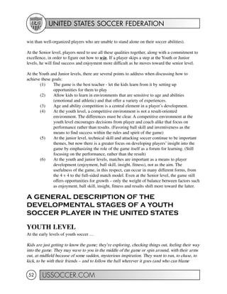UNITED STATES SOCCER FEDERATION
USSOCCER.COM52
win than well-organized players who are unable to stand alone on their soccer abilities).
At the Senior level, players need to use all these qualities together, along with a commitment to
excellence, in order to figure out how to win. If a player skips a step at the Youth or Junior
levels, he will find success and enjoyment more difficult as he moves toward the senior level.
At the Youth and Junior levels, there are several points to address when discussing how to
achieve these goals:
(1) The game is the best teacher - let the kids learn from it by setting up
opportunities for them to play
(2) Allow kids to learn in environments that are sensitive to age and abilities
(emotional and athletic) and that offer a variety of experiences.
(3) Age and ability competition is a central element in a player’s development.
(4) At the youth level, a competitive environment is not a result-oriented
environment. The differences must be clear. A competitive environment at the
youth level encourages decisions from player and coach alike that focus on
performance rather than results. (Favoring ball skill and inventiveness as the
means to find success within the rules and spirit of the game)
(5) At the junior level, technical skill and attacking soccer continue to be important
themes, but now there is a greater focus on developing players’ insight into the
game by emphasizing the role of the game itself as a forum for learning. (Still
focusing on the performance, rather than the result)
(6) At the youth and junior levels, matches are important as a means to player
development (enjoyment, ball skill, insight, fitness), not as the aim. The
usefulness of the game, in this respect, can occur in many different forms, from
the 4 v 4 to the full-sided match model. Even at the Senior level, the game still
offers opportunities for growth – only the weight of balance between factors such
as enjoyment, ball skill, insight, fitness and results shift more toward the latter.
A GENERAL DESCRIPTION OF THE
DEVELOPMENTAL STAGES OF A YOUTH
SOCCER PLAYER IN THE UNITED STATES
YOUTH LEVEL
At the early levels of youth soccer …
Kids are just getting to know the game; they’re exploring, checking things out, feeling their way
into the game. They may wave to you in the middle of the game or spin around, with their arms
out, at midfield because of some sudden, mysterious inspiration. They want to run, to chase, to
kick, to be with their friends – and to follow the ball wherever it goes (and who can blame
 