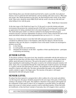 APPENDIX B
BEST PRACTICES FOR COACHING SOCCER IN THE UNITED STATES 53
them!) During these years the kids should touch the ball as much as possible, learn physical
balance, learn to guide the ball with both feet, and start kicking with some accuracy. When they
play games, they should absolutely be left alone: the field should be their world, on the child’s
terms. These years should be about FREE PLAYwith the world’s favorite toy (the ball) and
about falling in love with the game.
– Mass. Youth Soccer Association
At the later stages of the Youth level (ages 8 to 12) the goal is to provide training and game
environments that promote the continued growth of ball skill, an increasing game awareness and
an appreciation for taking calculated risks in the attack through the 3 v 3 to 8 v 8 game model.
The small-sided game model is an effective method for developing ball skill and game
awareness because it increases opportunities for players to have contact with the ball and to both
attack and defend without the tactical regimentation that can occur in 11 v 11 soccer.
Games are a forum for players to test their ball skills and game awareness, and should be
considered an additional means of development, rather than the objective. Results become
important as they give the players a competitive focus in the match. Coaches are encouraged to
promote soccer that:
(1) Is free flowing,
(2) Is coach-guided, not coach-directed,
(3) Demands that all players on the field – regardless of their specified position – participate
in defending and attacking.
JUNIOR LEVEL
As the players graduate to the junior level, they should be comfortable with the ball and have an
insight into the game that will allow them to deal with the increasing pace of the game (both in
athletic speed and speed of decisions). The goal at this point in a player’s development is to
begin expanding his understanding of the game as much as his technical and game maturity will
allow. Again, this is accomplished through the small-sided game model for practice (up through
9 v 9 games) and the full-sided game for matches. The graduation to the full-sided game model
should be a logical and subtle step. The ideas and principles that apply to the smaller game
models continue to apply to the bigger game. The outcome of the game is still largely
determined by ball skill and game insight.
SENIOR LEVEL
If a player has been exposed to a program that is able to address his or her needs and abilities
over the long-term, this player should be prepared for this next stage of the game. At this point,
winning is the purpose of the game. The emphasis is therefore to have players pull together all
the components of their game in order to be as competitive as possible (both as an individual
player and as part of a team) and get a positive result in individual matches. If their ball skills
are insufficient, or they lack basic concepts of team play, they will struggle to have a positive
 