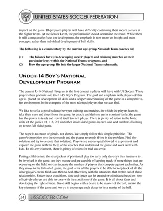 UNITED STATES SOCCER FEDERATION
USSOCCER.COM54
impact on the game. Ill-prepared players will have difficulty continuing their soccer careers at
the higher levels. At the Senior Level, the performance should determine the result. While there
is still a measurable focus on development, the emphasis is now more on insight and team
concepts, rather than individual development of ball skills.
The following is a commentary by the current age-group National Team coaches on:
(1) The balance between developing soccer players and winning matches at their
particular level within the National Teams programs, and
(2) How the age-group fits into the larger National Teams schematic.
Under-14 Boy’s National
Development Program
The current U-14 National Program is the first contact a player will have with US Soccer. These
players then graduate into the U-15 Boy’s Program. The goal and emphasis with players of this
age is placed on development of skills and a deeper understanding of the game in a competitive,
fun environment in the company of the most talented players that we can find.
We like to strike a good balance between training and matches, in which the players learn to
take their cues and clues from the game. As attack and defense are in constant battle, the game
has the power to teach and reveal itself to each player. There is plenty of action in the basic
units of the game (1:1, 1:2, 2:2 and other small sided games in even and odd numbers) building
up to the full-sided game.
The hope is to create originals, not clones. We simply follow this simple principle: The
game/competition sets the demands and the player responds (Here is the problem. Find the
solution and try to execute that solution). Players are encouraged/allowed to experiment and
explore the game with the help of the coaches that understand the game and work well with
kids. In this environment, there is plenty of room for trial and error.
Putting children into the straitjackets of positional play too early only destroys their instincts to
be involved in the game. As they mature and are capable of keeping track of more things that are
occurring on the field, we can increase the number of players that compete against each other. As
they move to the full-sided game, the goal is for all the players to be able to keep track of all the
other players on the field, and then to deal effectively with the situations that evolve out of these
relationships. Under these conditions, time and space can be created or eliminated based on how
effectively players are able to cope with the conditions of the game. It is all about ideas and
developing the right attitude. Great skill begins with a desire to be master of the ball, and/or the
key elements of the game and we try to encourage each player to be a master of the ball.
 
