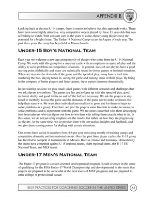 APPENDIX B
BEST PRACTICES FOR COACHING SOCCER IN THE UNITED STATES 55
Looking back at the past U-14 camps, there is reason to believe that this approach works. There
have been some highly attractive, very competitive soccer played by these 13 year-olds that was
refreshing to watch. With constant care in the years to come, these young players have the
potential for a bright future. The Under-14 National Camp occurs in August of each year. The
past three years the camp has been held in Massachusetts.
Under-15 Boy’s National Team
Each year we welcome a new age group mostly of players who come from the U-14 National
Camp. We work with this group for a one-year cycle with an emphasis on speed of play and the
ability to solve problems in competitive situations. In general, most of our players have a good
starting point athletically and many are technically sound in slower games or isolated situations.
When we increase the demands of the game and the speed of play, many have a hard time
mastering the ball, staying tuned in, seeing the game and making sense of their plays. By being
in the company of better players and faster games, these aspects improve dramatically.
In our training sessions we play small-sided games with different demands and challenges that
we ask players to confront. The games are fast and to keep up with the speed of play, good
technical ability and good habits on and off the ball are necessary. We ask the players to stay
tuned in mentally, to read the game and the demands of the game and to make decisions that
help their team win. We want their individual personalities to grow and for them to begin to
solve problems as a group. Therefore, we give the players some freedom to make decisions, to
solve problems, and to experiment with the game. We are more concerned with them developing
into better players who can figure out how to win than with telling them exactly what to do. In
this sense, we do not put a big emphasis on the results, but rather on how they are progressing
as players. At the same time, we do provide them with our tactical insights and feedback, and
we give them starting points for dealing with certain situations.
Our events have varied in numbers from 4-6 per year consisting mostly of training camps and
competitive domestic and international events. Over the past three player cycles, the U-15 group
has traveled to compete in tournaments in Mexico, Bolivia, France and Germany. Domestically,
the teams have competed against U-15 regional teams, older regional teams, the U-17 US
National Team, and MLS teams.
Under-17 Men’s National Team
The Under-17 program is a result-oriented developmental program. Result-oriented in the sense
of qualifying for the FIFA Under-17 World Championship, and developmental in the sense that
players are prepared to be successful at the next levels of MNT programs and are prepared to
enter college or professional soccer.
 