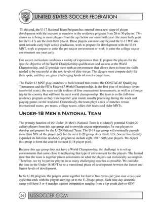 UNITED STATES SOCCER FEDERATION
USSOCCER.COM56
To this end, the U-17 National Team Program has entered into a new stage of player
development with the increase in numbers in the residency program from 20 to 30 players. This
allows us to bring in more players from the age below our main birth year (the main birth years
for the U-17s are the even birth years). These players can now stay beyond the U-17 WC and
work towards early high school graduation, work to prepare for development with the U-18
MNT, work to prepare to enter the pro soccer environment or work to enter the college soccer
environment one year early.
Our soccer curriculum combines a variety of experiences that (1) prepare the players for the
specific objective of the World Championship qualification and success at the World
Championship, and (2) provide them with an environment that allows them to hone the skills
needed to be successful at the next levels of elite soccer. The players must compete daily for
their spots, and they are given challenging levels of match competition.
The Under-17 MNT plays matches to build toward two events: the CONCACAF Qualifying
Tournament and the FIFA Under-17 World Championship. In the first year of residency (even-
numbered years), the team travels to three of four international tournaments, as well as a foreign
trip to the country that will host the next world championship. The team is in the full-time
residency program so they train together year round, usually practicing during the week and
playing games on the weekend. Domestically, the team plays a mix of matches versus
international teams, pro teams, college teams, older club teams and older MNTs.
Under-18 Men’s National Team
The primary function of the Under-18 Men’s National Team is to identify potential Under-20
caliber players from this age group and to provide soccer opportunities for our players to
develop and prepare for the U-20 National Team. The U-18 age group will eventually provide
more than 50% of the player pool for the next U-20 group. As a result, U.S. Soccer has recently
expanded its full-time residency program to include eight 1987 birth year players. We expect
this group to form the core of the next U-18 player pool.
Because this age group does not have a World Championship, the challenge is to set up
environments that come close to replicating that type of environment for the players. The limited
time that the team is together places constraints on what the players can realistically accomplish.
Therefore, we try to put the players in as many challenging matches as possible. We consider
the time in the Under-18 MNT to be a transitional phase of development between the Junior and
Senior levels of development.
In the U-18 program, the players come together for four to five events per year over a two-year
cycle that ends with the players moving on to the U-20 age group. Each nine-day domestic
camp will have 3 or 4 matches against competition ranging from a top youth club or ODP
 