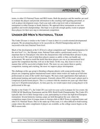 APPENDIX B
BEST PRACTICES FOR COACHING SOCCER IN THE UNITED STATES 57
teams, to other US National Teams and MLS teams. Both the practices and the matches are used
to evaluate the players and provide information to the coaching staff regarding personnel, as
well as player development issues. Each year ends with a top-level club or international
tournament in either Europe or South America. We approach these tournaments as our own
qualifiers and world championships. Our hope is to provide enough quality events to prepare
these players for their next step in international competition.
Under-20 Men’s National Team
The Under-20 team is similar to the Under-17 team in that it is a result-oriented developmental
program. We are preparing players to be successful at a World Championship and to be
successful at the next National Team level.
Much of the development at the U-20 level is about competition and "intensified preparation for
the next level" (i.e., the Olympic team, National Team and/or a professional career). It is
important that we find players who show the characteristics that will help them advance to play
at the next level. We want to help these players mature as adults so they can handle any
environment. We need to instill the belief that these players can win at an international level
against the competition that they will see in the future. In this way, they learn to win in a
manner that will be successful at higher levels. The more we can expose them to quality
competition, training and coaching, the more we improve player development.
The challenge at this age group is blending collegiate players with young professionals. Our
players are competing against international teams whose entire rosters are made up of full-time
professionals in some of the world’s best leagues. We must create opportunities that replicate a
professional training and match environment. Currently almost 50% of this team’s player pool is
comprised of professional players. This is a contrast with the situation ten years ago when there
were no U-20 professional players. As time goes by, we would expect more young players to be
professional at this age.
Similar to the Under-17’s, the Under-20’s use each two-year cycle to prepare for two events: the
CONCACAF Qualifying Tournament and the FIFA World Youth Championship. The Under-20’s
typically take two to three foreign trips a year, participating in at least one high-level European
tournament. Several domestic training camps are held throughout the year, where the
competition ranges from A-League teams to foreign clubs to MLS Teams to regional teams and
other U.S. National Teams. Due to the make-up of this team, it is often difficult to hold training
camps where the entire compliment of players are available, as the college season begins as the
MLS season ends.
 