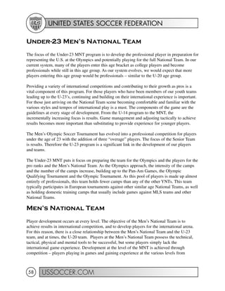 UNITED STATES SOCCER FEDERATION
USSOCCER.COM58
Under-23 Men’s National Team
The focus of the Under-23 MNT program is to develop the professional player in preparation for
representing the U.S. at the Olympics and potentially playing for the full National Team. In our
current system, many of the players enter this age bracket as college players and become
professionals while still in this age group. As our system evolves, we would expect that more
players entering this age group would be professionals – similar to the U-20 age group.
Providing a variety of international competitions and contributing to their growth as pros is a
vital component of this program. For those players who have been members of our youth teams
leading up to the U-23’s, continuing and building on their international experience is important.
For those just arriving on the National Team scene becoming comfortable and familiar with the
various styles and tempos of international play is a must. The components of the game are the
guidelines at every stage of development. From the U-14 program to the MNT, the
incrementally increasing focus is results. Game management and adjusting tactically to achieve
results becomes more important than substituting to provide experience for younger players.
The Men’s Olympic Soccer Tournament has evolved into a professional competition for players
under the age of 23 with the addition of three “overage” players. The focus of the Senior Team
is results. Therefore the U-23 program is a significant link in the development of our players
and teams.
The Under-23 MNT puts it focus on preparing the team for the Olympics and the players for the
pro ranks and the Men’s National Team. As the Olympics approach, the intensity of the camps
and the number of the camps increase, building up to the Pan-Am Games, the Olympic
Qualifying Tournament and the Olympic Tournament. As this pool of players is made up almost
entirely of professionals, this team holds fewer camps than any of the other YNTs. This team
typically participates in European tournaments against other similar age National Teams, as well
as holding domestic training camps that usually include games against MLS teams and other
National Teams.
Men’s National Team
Player development occurs at every level. The objective of the Men’s National Team is to
achieve results in international competition, and to develop players for the international arena.
For this reason, there is a close relationship between the Men’s National Team and the U-23
team, and at times, the U-20 team. Players at the Men’s National Team possess the technical,
tactical, physical and mental tools to be successful, but some players simply lack the
international game experience. Development at the level of the MNT is achieved through
competition – players playing in games and gaining experience at the various levels from
 
