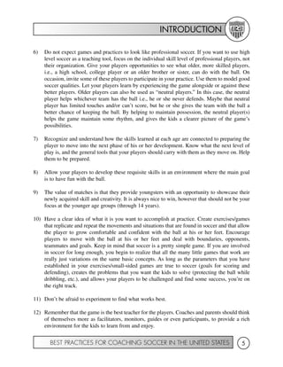 INTRODUCTION
BEST PRACTICES FOR COACHING SOCCER IN THE UNITED STATES 5
6) Do not expect games and practices to look like professional soccer. If you want to use high
level soccer as a teaching tool, focus on the individual skill level of professional players, not
their organization. Give your players opportunities to see what older, more skilled players,
i.e., a high school, college player or an older brother or sister, can do with the ball. On
occasion, invite some of these players to participate in your practice. Use them to model good
soccer qualities. Let your players learn by experiencing the game alongside or against these
better players. Older players can also be used as “neutral players.” In this case, the neutral
player helps whichever team has the ball i.e., he or she never defends. Maybe that neutral
player has limited touches and/or can’t score, but he or she gives the team with the ball a
better chance of keeping the ball. By helping to maintain possession, the neutral player(s)
helps the game maintain some rhythm, and gives the kids a clearer picture of the game’s
possibilities.
7) Recognize and understand how the skills learned at each age are connected to preparing the
player to move into the next phase of his or her development. Know what the next level of
play is, and the general tools that your players should carry with them as they move on. Help
them to be prepared.
8) Allow your players to develop these requisite skills in an environment where the main goal
is to have fun with the ball.
9) The value of matches is that they provide youngsters with an opportunity to showcase their
newly acquired skill and creativity. It is always nice to win, however that should not be your
focus at the younger age groups (through 14 years).
10) Have a clear idea of what it is you want to accomplish at practice. Create exercises/games
that replicate and repeat the movements and situations that are found in soccer and that allow
the player to grow comfortable and confident with the ball at his or her feet. Encourage
players to move with the ball at his or her feet and deal with boundaries, opponents,
teammates and goals. Keep in mind that soccer is a pretty simple game. If you are involved
in soccer for long enough, you begin to realize that all the many little games that work are
really just variations on the same basic concepts. As long as the parameters that you have
established in your exercises/small-sided games are true to soccer (goals for scoring and
defending), creates the problems that you want the kids to solve (protecting the ball while
dribbling, etc.), and allows your players to be challenged and find some success, you’re on
the right track.
11) Don’t be afraid to experiment to find what works best.
12) Remember that the game is the best teacher for the players. Coaches and parents should think
of themselves more as facilitators, monitors, guides or even participants, to provide a rich
environment for the kids to learn from and enjoy.
 