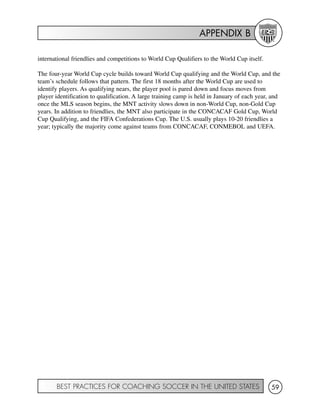 APPENDIX B
BEST PRACTICES FOR COACHING SOCCER IN THE UNITED STATES 59
international friendlies and competitions to World Cup Qualifiers to the World Cup itself.
The four-year World Cup cycle builds toward World Cup qualifying and the World Cup, and the
team’s schedule follows that pattern. The first 18 months after the World Cup are used to
identify players. As qualifying nears, the player pool is pared down and focus moves from
player identification to qualification. A large training camp is held in January of each year, and
once the MLS season begins, the MNT activity slows down in non-World Cup, non-Gold Cup
years. In addition to friendlies, the MNT also participate in the CONCACAF Gold Cup, World
Cup Qualifying, and the FIFA Confederations Cup. The U.S. usually plays 10-20 friendlies a
year; typically the majority come against teams from CONCACAF, CONMEBOL and UEFA.
 