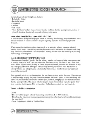 UNITED STATES SOCCER FEDERATION
USSOCCER.COM62
Our challenge is to develop players that are:
• Technically Gifted
• Tactically Sound
• Composed
• Creative
• Risk Takers
• “Own the Game” and are focused on solving the problems that the game presents, instead of
primarily thinking about coach imposed solutions to the game
EVOLVING COACHES –> EVOLVING PLAYERS
In order to affect change on the players a shift in coaching methodology may need to take place.
The development of creative, intuitive players is greatly impacted by coaching style and
demands.
When conducting training sessions, there needs to be a greater reliance on game oriented
training that is player centered and enables players to explore and arrive at solutions while they
play. This is in contrast to the “coach centered” training that has been the mainstay of coaching
methodology over the years.
GAME CENTERED TRAINING DEFINED
“Game centered training” implies that the primary training environment is the game as opposed
to training players in “drill” type environments. This is not to say that there is not a time for a
more “direct” approach to coaching. At times, players need more guidance and direction as they
are developing. However, if the goal is to develop creative players who have the abilities to
solve problems, and interpret game situations by themselves, a “guided discovery” approach
needs to be employed.
This approach taps in to certain essentials that are always present within the team. Players want
to play and enjoy playing the game first and foremost. Since the “game” is used in training, this
allows for players to be comfortable with the pace, duration, and physical and mental demands
that the game provides. The reason why the players play is because they enjoy the game. They
have a passion for the game. This is where they find and express their joy and creativity.
Games vs. Drills: a comparison
GAME
• This is what the players actually face during competition. It is 100% realistic.
• Therefore, the players are more competent at transferring what they have learned in training to
the game itself.
• Game Experience = 100% of Training Time
 