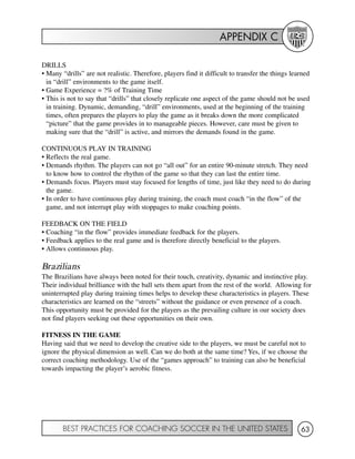 APPENDIX C
BEST PRACTICES FOR COACHING SOCCER IN THE UNITED STATES 63
DRILLS
• Many “drills” are not realistic. Therefore, players find it difficult to transfer the things learned
in “drill” environments to the game itself.
• Game Experience = ?% of Training Time
• This is not to say that “drills” that closely replicate one aspect of the game should not be used
in training. Dynamic, demanding, “drill” environments, used at the beginning of the training
times, often prepares the players to play the game as it breaks down the more complicated
“picture” that the game provides in to manageable pieces. However, care must be given to
making sure that the “drill” is active, and mirrors the demands found in the game.
CONTINUOUS PLAY IN TRAINING
• Reflects the real game.
• Demands rhythm. The players can not go “all out” for an entire 90-minute stretch. They need
to know how to control the rhythm of the game so that they can last the entire time.
• Demands focus. Players must stay focused for lengths of time, just like they need to do during
the game.
• In order to have continuous play during training, the coach must coach “in the flow” of the
game, and not interrupt play with stoppages to make coaching points.
FEEDBACK ON THE FIELD
• Coaching “in the flow” provides immediate feedback for the players.
• Feedback applies to the real game and is therefore directly beneficial to the players.
• Allows continuous play.
Brazilians
The Brazilians have always been noted for their touch, creativity, dynamic and instinctive play.
Their individual brilliance with the ball sets them apart from the rest of the world. Allowing for
uninterrupted play during training times helps to develop these characteristics in players. These
characteristics are learned on the “streets” without the guidance or even presence of a coach.
This opportunity must be provided for the players as the prevailing culture in our society does
not find players seeking out these opportunities on their own.
FITNESS IN THE GAME
Having said that we need to develop the creative side to the players, we must be careful not to
ignore the physical dimension as well. Can we do both at the same time? Yes, if we choose the
correct coaching methodology. Use of the “games approach” to training can also be beneficial
towards impacting the player’s aerobic fitness.
 