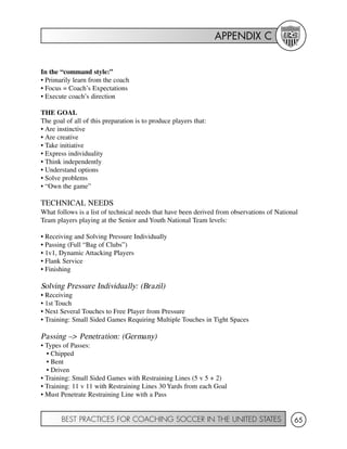 APPENDIX C
BEST PRACTICES FOR COACHING SOCCER IN THE UNITED STATES 65
In the “command style:”
• Primarily learn from the coach
• Focus = Coach’s Expectations
• Execute coach’s direction
THE GOAL
The goal of all of this preparation is to produce players that:
• Are instinctive
• Are creative
• Take initiative
• Express individuality
• Think independently
• Understand options
• Solve problems
• “Own the game”
TECHNICAL NEEDS
What follows is a list of technical needs that have been derived from observations of National
Team players playing at the Senior and Youth National Team levels:
• Receiving and Solving Pressure Individually
• Passing (Full “Bag of Clubs”)
• 1v1, Dynamic Attacking Players
• Flank Service
• Finishing
Solving Pressure Individually: (Brazil)
• Receiving
• 1st Touch
• Next Several Touches to Free Player from Pressure
• Training: Small Sided Games Requiring Multiple Touches in Tight Spaces
Passing –> Penetration: (Germany)
• Types of Passes:
• Chipped
• Bent
• Driven
• Training: Small Sided Games with Restraining Lines (5 v 5 + 2)
• Training: 11 v 11 with Restraining Lines 30 Yards from each Goal
• Must Penetrate Restraining Line with a Pass
 