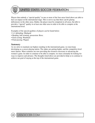 UNITED STATES SOCCER FEDERATION
USSOCCER.COM68
Players that embody a “special quality” in one or more of the four areas listed above are able to
have an impact on the international stage. This is not to say that there can be glaring
deficiencies in the other areas. Rather, the player must be competent in all areas, but able to
provide a “special” quality in at least one other area in order to be able to compete at the
international level.
Examples of the special qualities of players can be found below:
• 1v1 defending: Markgraf
• Heading, ball winning, possession: Boxx
• Goal scoring: Wambach
• Final passing: Wagner
Summary
As we strive to maintain our highest standing in the international game, we must keep
developing as a soccer playing nation. The stakes are getting higher, and the competitive level
more intense. More countries are now providing the resources necessary to advancing the
women’s game. In order to continue to be able to compete, we must constantly be looking for
ways to improve and advance. The thoughts listed above are provided to help us to continue to
achieve our goal of staying at the top of the international game.
 