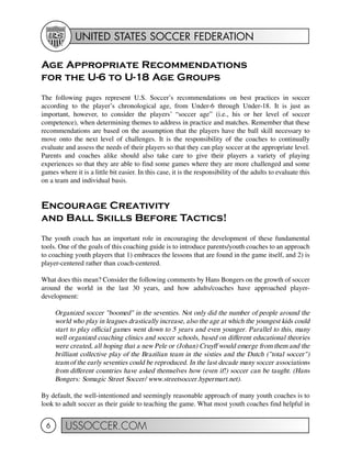 UNITED STATES SOCCER FEDERATION
USSOCCER.COM6
Age Appropriate Recommendations
for the U-6 to U-18 Age Groups
The following pages represent U.S. Soccer’s recommendations on best practices in soccer
according to the player’s chronological age, from Under-6 through Under-18. It is just as
important, however, to consider the players’ “soccer age” (i.e., his or her level of soccer
competence), when determining themes to address in practice and matches. Remember that these
recommendations are based on the assumption that the players have the ball skill necessary to
move onto the next level of challenges. It is the responsibility of the coaches to continually
evaluate and assess the needs of their players so that they can play soccer at the appropriate level.
Parents and coaches alike should also take care to give their players a variety of playing
experiences so that they are able to find some games where they are more challenged and some
games where it is a little bit easier. In this case, it is the responsibility of the adults to evaluate this
on a team and individual basis.
Encourage Creativity
and Ball Skills Before Tactics!
The youth coach has an important role in encouraging the development of these fundamental
tools. One of the goals of this coaching guide is to introduce parents/youth coaches to an approach
to coaching youth players that 1) embraces the lessons that are found in the game itself, and 2) is
player-centered rather than coach-centered.
What does this mean? Consider the following comments by Hans Bongers on the growth of soccer
around the world in the last 30 years, and how adults/coaches have approached player-
development:
Organized soccer "boomed" in the seventies. Not only did the number of people around the
world who play in leagues drastically increase, also the age at which the youngest kids could
start to play official games went down to 5 years and even younger. Parallel to this, many
well organized coaching clinics and soccer schools, based on different educational theories
were created, all hoping that a new Pele or (Johan) Cruyff would emerge from them and the
brilliant collective play of the Brazilian team in the sixties and the Dutch ("total soccer")
team of the early seventies could be reproduced. In the last decade many soccer associations
from different countries have asked themselves how (even if!) soccer can be taught. (Hans
Bongers: Somagic Street Soccer/ www.streetsoccer.hypermart.net).
By default, the well-intentioned and seemingly reasonable approach of many youth coaches is to
look to adult soccer as their guide to teaching the game. What most youth coaches find helpful in
 