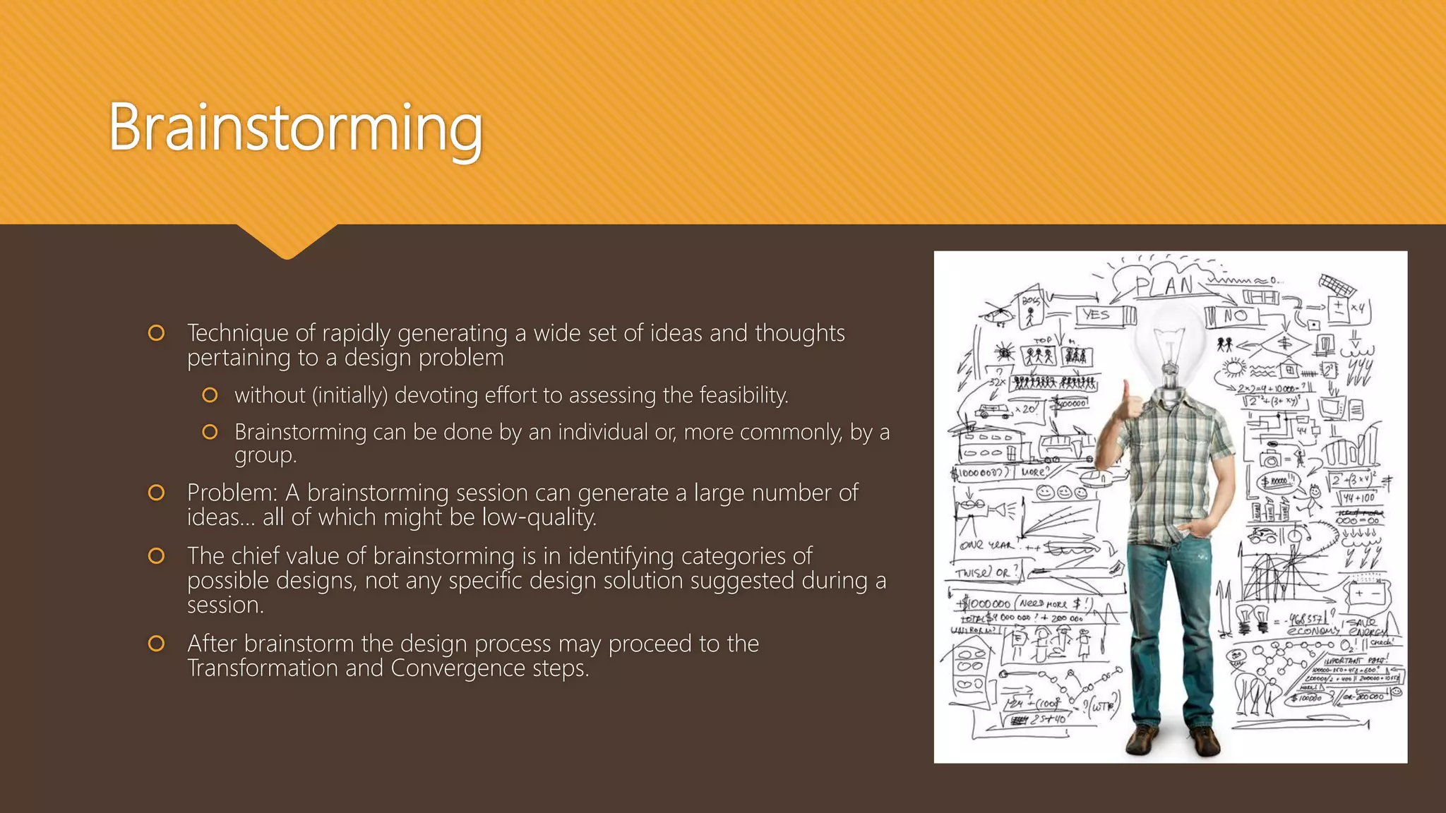 Brainstorming
 Technique of rapidly generating a wide set of ideas and thoughts
pertaining to a design problem
 without (initially) devoting effort to assessing the feasibility.
 Brainstorming can be done by an individual or, more commonly, by a
group.
 Problem: A brainstorming session can generate a large number of
ideas… all of which might be low-quality.
 The chief value of brainstorming is in identifying categories of
possible designs, not any specific design solution suggested during a
session.
 After brainstorm the design process may proceed to the
Transformation and Convergence steps.
 