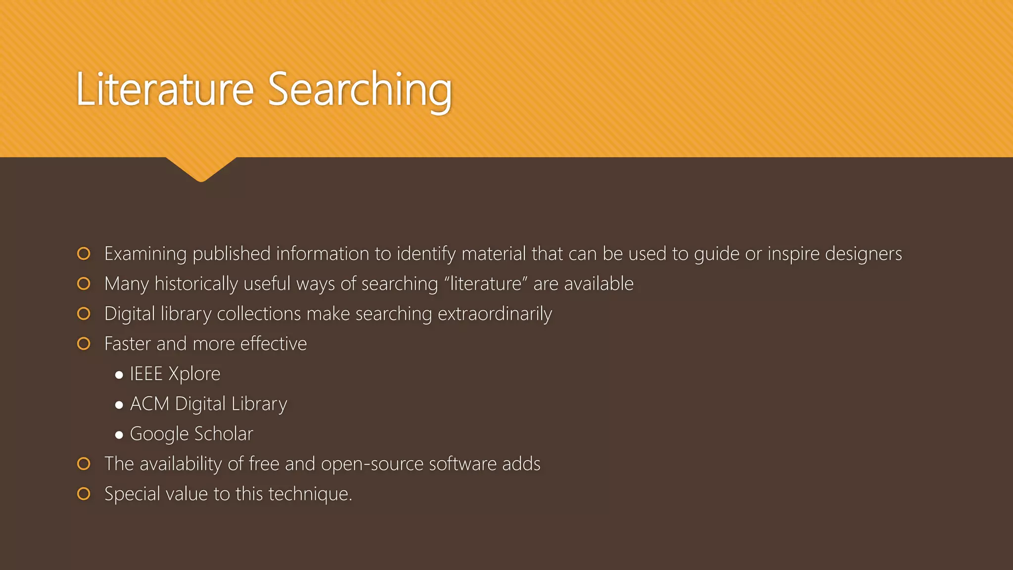 Literature Searching
 Examining published information to identify material that can be used to guide or inspire designers
 Many historically useful ways of searching “literature” are available
 Digital library collections make searching extraordinarily
 Faster and more effective
● IEEE Xplore
● ACM Digital Library
● Google Scholar
 The availability of free and open-source software adds
 Special value to this technique.
 