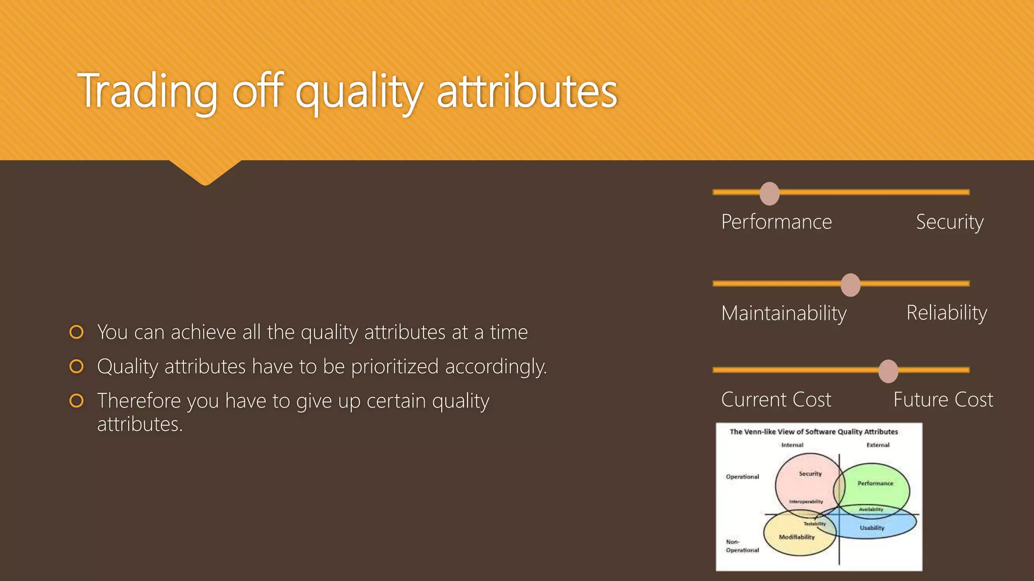 Trading off quality attributes
 You can achieve all the quality attributes at a time
 Quality attributes have to be prioritized accordingly.
 Therefore you have to give up certain quality
attributes.
Performance Security
Maintainability Reliability
Current Cost Future Cost
 