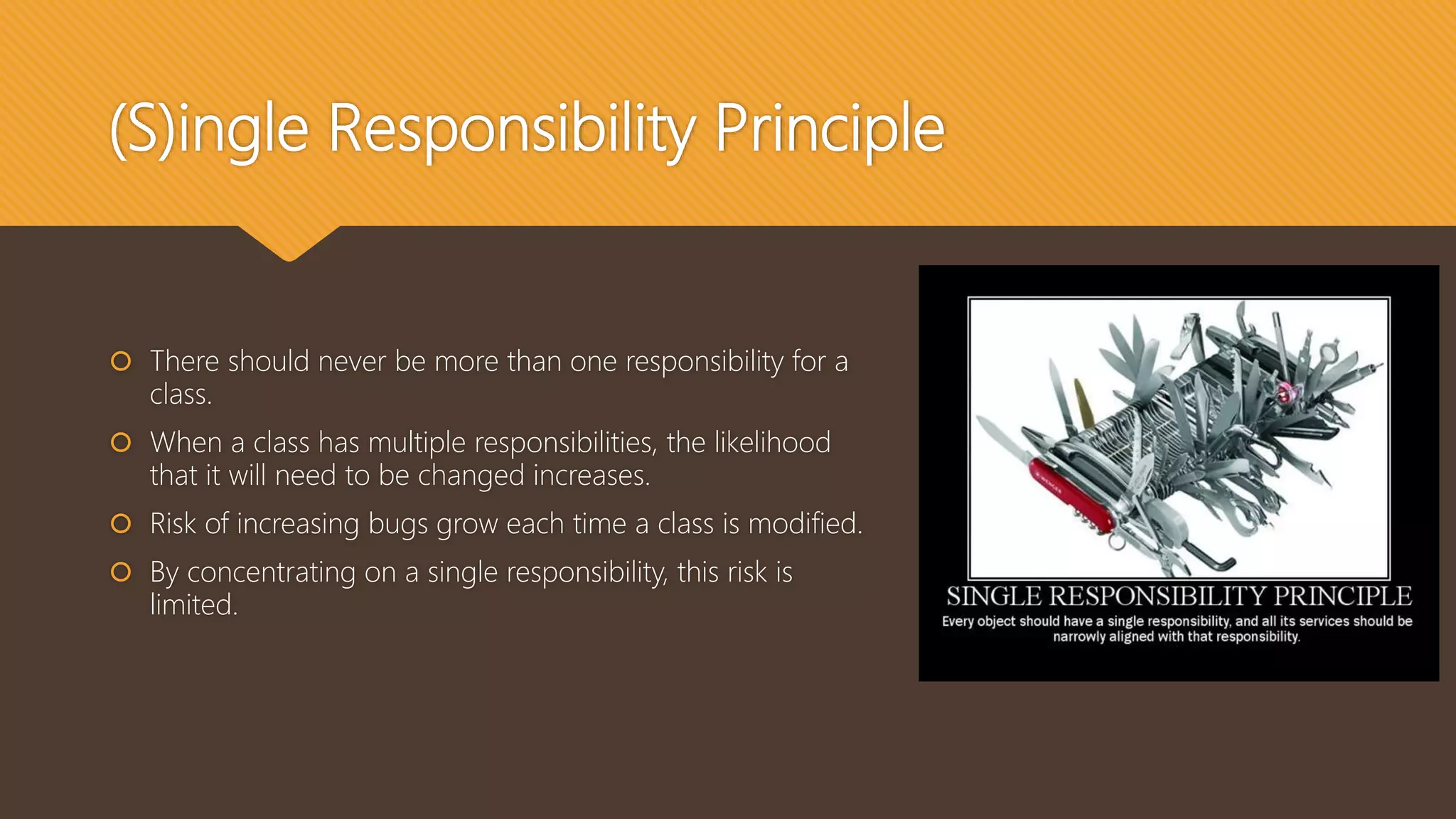 (S)ingle Responsibility Principle
 There should never be more than one responsibility for a
class.
 When a class has multiple responsibilities, the likelihood
that it will need to be changed increases.
 Risk of increasing bugs grow each time a class is modified.
 By concentrating on a single responsibility, this risk is
limited.
 