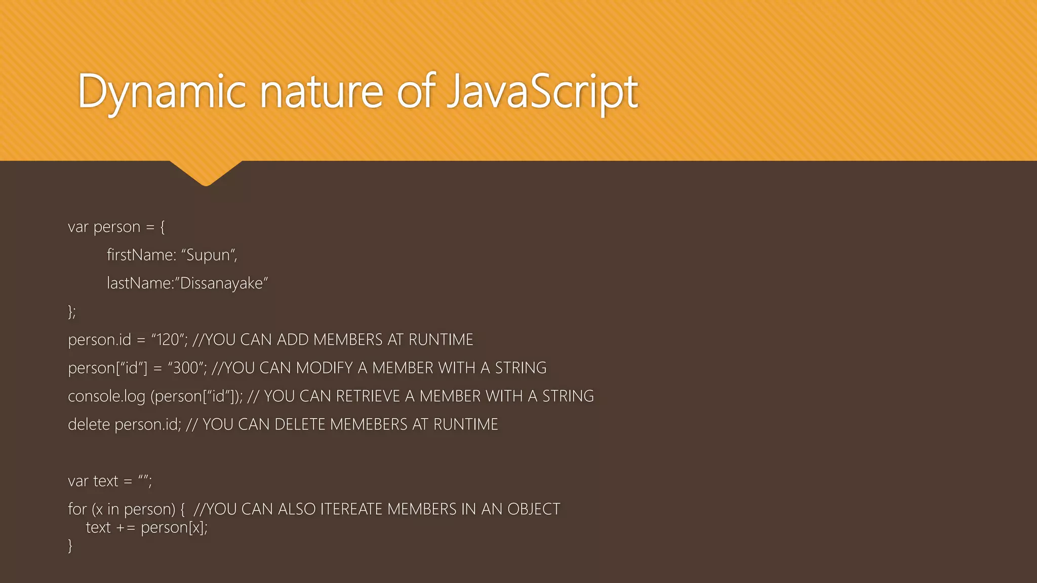 Dynamic nature of JavaScript
var person = {
firstName: “Supun”,
lastName:”Dissanayake”
};
person.id = “120”; //YOU CAN ADD MEMBERS AT RUNTIME
person[“id”] = “300”; //YOU CAN MODIFY A MEMBER WITH A STRING
console.log (person[“id”]); // YOU CAN RETRIEVE A MEMBER WITH A STRING
delete person.id; // YOU CAN DELETE MEMEBERS AT RUNTIME
var text = “”;
for (x in person) { //YOU CAN ALSO ITEREATE MEMBERS IN AN OBJECT
text += person[x];
}
 