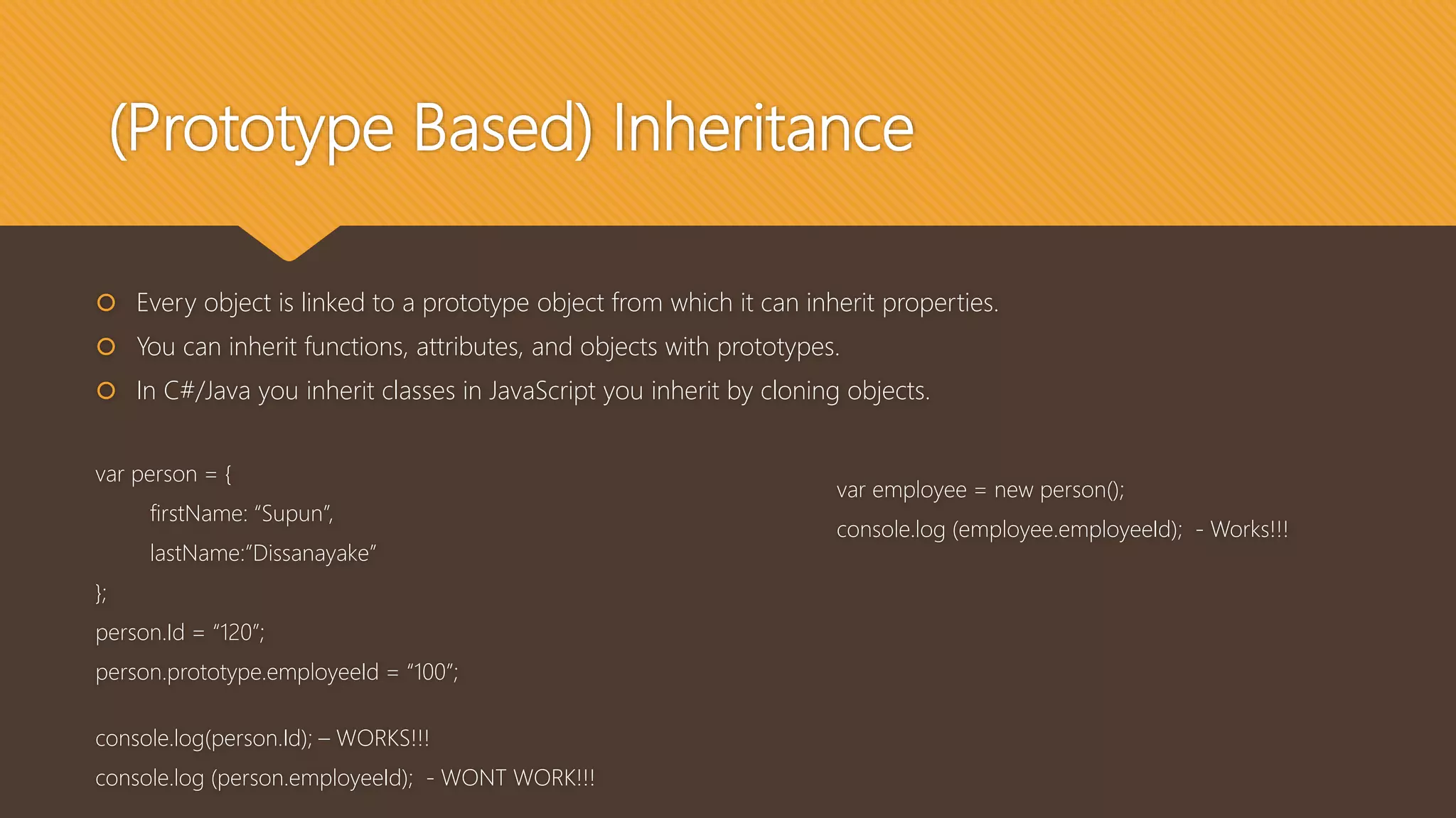(Prototype Based) Inheritance
 Every object is linked to a prototype object from which it can inherit properties.
 You can inherit functions, attributes, and objects with prototypes.
 In C#/Java you inherit classes in JavaScript you inherit by cloning objects.
var person = {
firstName: “Supun”,
lastName:”Dissanayake”
};
person.Id = “120”;
person.prototype.employeeId = “100”;
console.log(person.Id); – WORKS!!!
console.log (person.employeeId); - WONT WORK!!!
var employee = new person();
console.log (employee.employeeId); - Works!!!
 