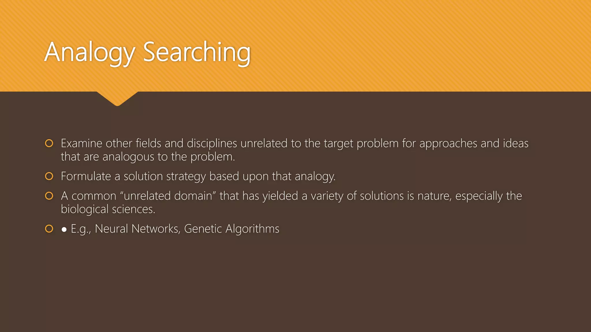 Analogy Searching
 Examine other fields and disciplines unrelated to the target problem for approaches and ideas
that are analogous to the problem.
 Formulate a solution strategy based upon that analogy.
 A common “unrelated domain” that has yielded a variety of solutions is nature, especially the
biological sciences.
 ● E.g., Neural Networks, Genetic Algorithms
 