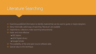 Literature Searching
 Examining published information to identify material that can be used to guide or inspire designers
 Many historically useful ways of searching “literature” are available
 Digital library collections make searching extraordinarily
 Faster and more effective
● IEEE Xplore
● ACM Digital Library
● Google Scholar
 The availability of free and open-source software adds
 Special value to this technique.
 