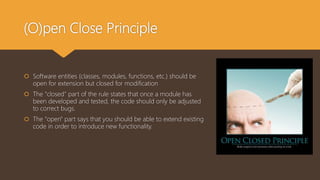 (O)pen Close Principle
 Software entities (classes, modules, functions, etc.) should be
open for extension but closed for modification
 The "closed" part of the rule states that once a module has
been developed and tested, the code should only be adjusted
to correct bugs.
 The "open" part says that you should be able to extend existing
code in order to introduce new functionality.
 