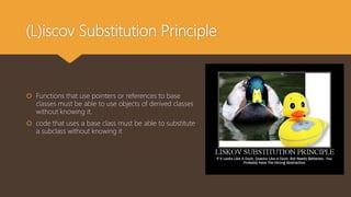 (L)iscov Substitution Principle
 Functions that use pointers or references to base
classes must be able to use objects of derived classes
without knowing it.
 code that uses a base class must be able to substitute
a subclass without knowing it
 