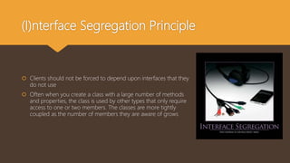 (I)nterface Segregation Principle
 Clients should not be forced to depend upon interfaces that they
do not use
 Often when you create a class with a large number of methods
and properties, the class is used by other types that only require
access to one or two members. The classes are more tightly
coupled as the number of members they are aware of grows
 