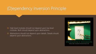 (D)ependency Inversion Principle
 High level modules should not depend upon low level
modules. Both should depend upon abstractions.
 Abstractions should not depend upon details. Details should
depend upon abstractions.
 