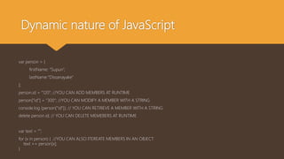 Dynamic nature of JavaScript
var person = {
firstName: “Supun”,
lastName:”Dissanayake”
};
person.id = “120”; //YOU CAN ADD MEMBERS AT RUNTIME
person[“id”] = “300”; //YOU CAN MODIFY A MEMBER WITH A STRING
console.log (person[“id”]); // YOU CAN RETRIEVE A MEMBER WITH A STRING
delete person.id; // YOU CAN DELETE MEMEBERS AT RUNTIME
var text = “”;
for (x in person) { //YOU CAN ALSO ITEREATE MEMBERS IN AN OBJECT
text += person[x];
}
 