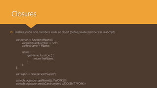 Closures
var person = function (fName) {
var creditCardNumber = “123”;
var firstName = fName;
return {
getName: function () {
return firstName;
}
};
};
var supun = new person(“Supun”);
console.log(supun.getName()); //WORKS!!!
console.log(supun.creditCardNumber); //DOESN’T WORK!!!
 Enables you to hide members inside an object (define private members in JavaScript)
 