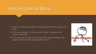 Removing Mental Blocks
 If you can’t solve the problem, change the problem to one you can
solve.
 If the new problem is “close enough” to what is needed, then
closure is reached.
 If it is not close enough, the solution to the revised problem may
suggest new venues for attacking the original
 