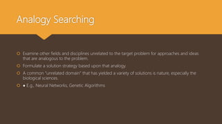 Analogy Searching
 Examine other fields and disciplines unrelated to the target problem for approaches and ideas
that are analogous to the problem.
 Formulate a solution strategy based upon that analogy.
 A common “unrelated domain” that has yielded a variety of solutions is nature, especially the
biological sciences.
 ● E.g., Neural Networks, Genetic Algorithms
 