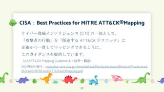 CISA：Best Practices for MITRE ATT&CK®Mapping
サイバー脅威インテリジェンス (CTI) の一部として、
「攻撃者の行動」を「関連する ATT&CK テクニック」に
正確かつ一貫してマッピングできるように、
このガイダンスを提供しています。
（p3:ATT&CK Mapping Guidanceより抜粋・翻訳）
2021年6月発行：https://us-cert.cisa.gov/sites/default/files/publications/Best%20Practices%2
0for%20MITRE%20ATTCK%20Mapping.pdf
27
 