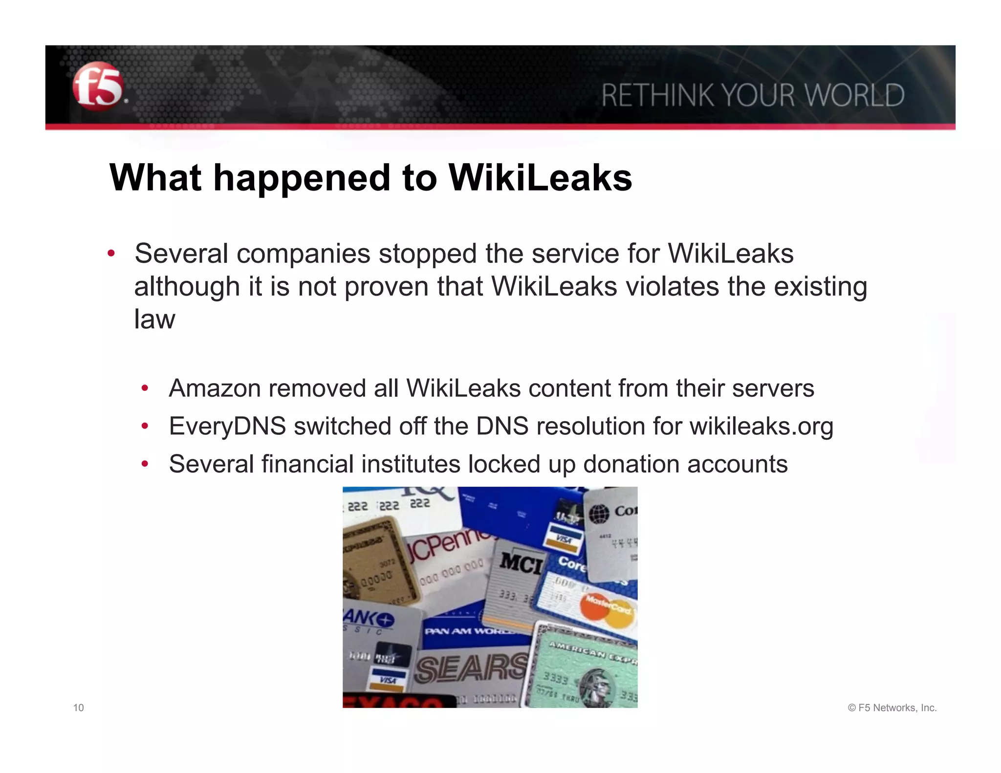 What happened to WikiLeaks
     •  Several companies stopped the service for WikiLeaks
        although it is not proven that WikiLeaks violates the existing
        law

       •  Amazon removed all WikiLeaks content from their servers
       •  EveryDNS switched off the DNS resolution for wikileaks.org
       •  Several financial institutes locked up donation accounts




10                                                                     © F5 Networks, Inc.
 