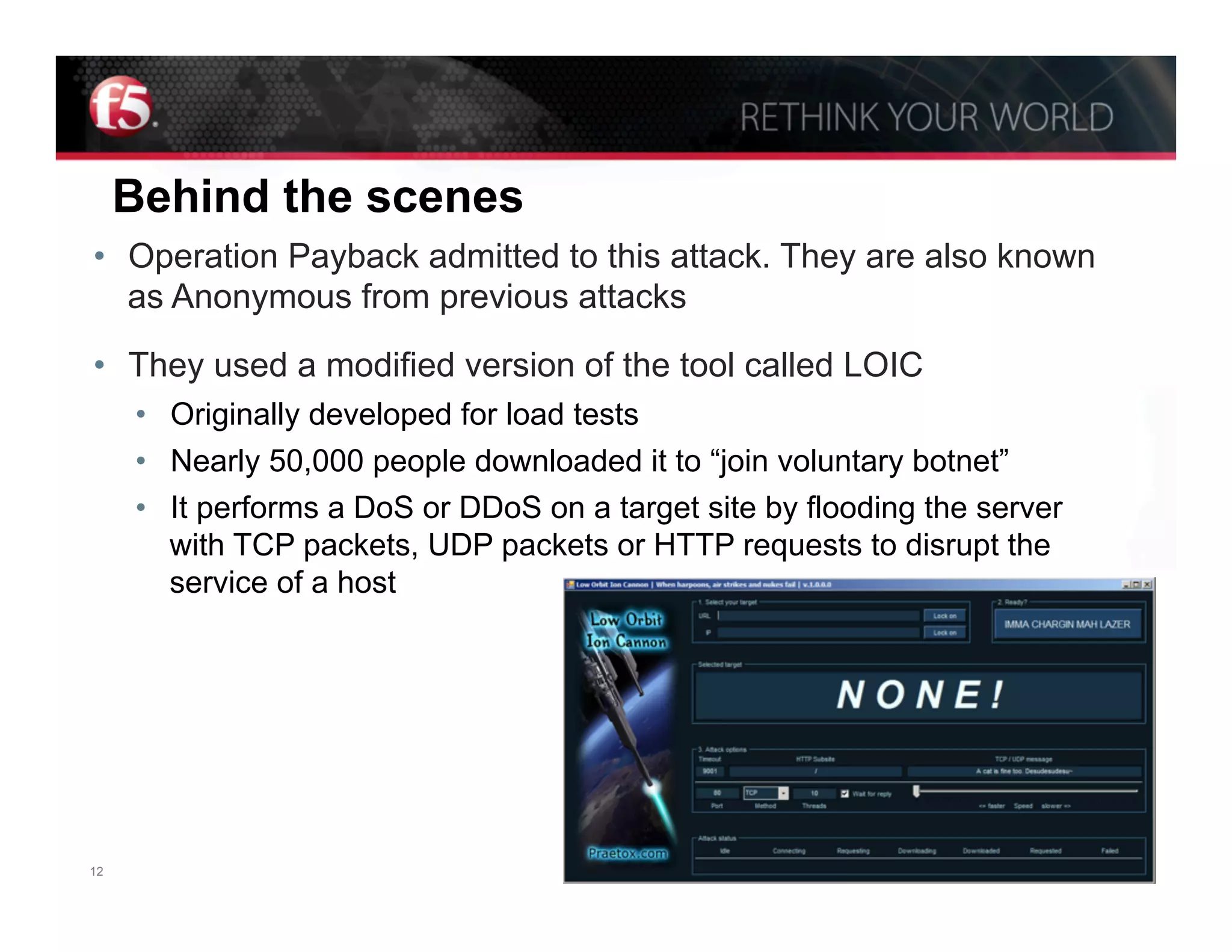 Behind the scenes
•  Operation Payback admitted to this attack. They are also known
   as Anonymous from previous attacks

•  They used a modified version of the tool called LOIC
     •  Originally developed for load tests
     •  Nearly 50,000 people downloaded it to “join voluntary botnet”
     •  It performs a DoS or DDoS on a target site by flooding the server
        with TCP packets, UDP packets or HTTP requests to disrupt the
        service of a host




12                                                                     © F5 Networks, Inc.
 