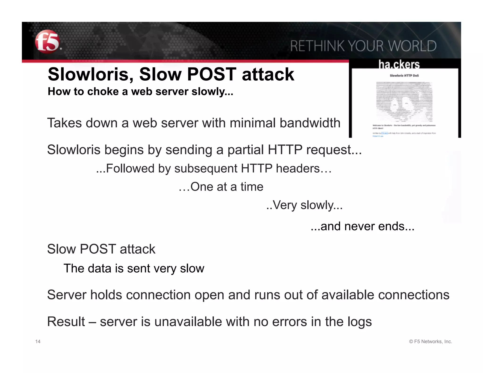 Slowloris, Slow POST attack
     How to choke a web server slowly...

     Takes down a web server with minimal bandwidth

     Slowloris begins by sending a partial HTTP request...
              ...Followed by subsequent HTTP headers…
                              …One at a time
                                             ..Very slowly...
                                                      ...and never ends...
     Slow POST attack
       The data is sent very slow

     Server holds connection open and runs out of available connections

     Result – server is unavailable with no errors in the logs
14                                                                      © F5 Networks, Inc.
 