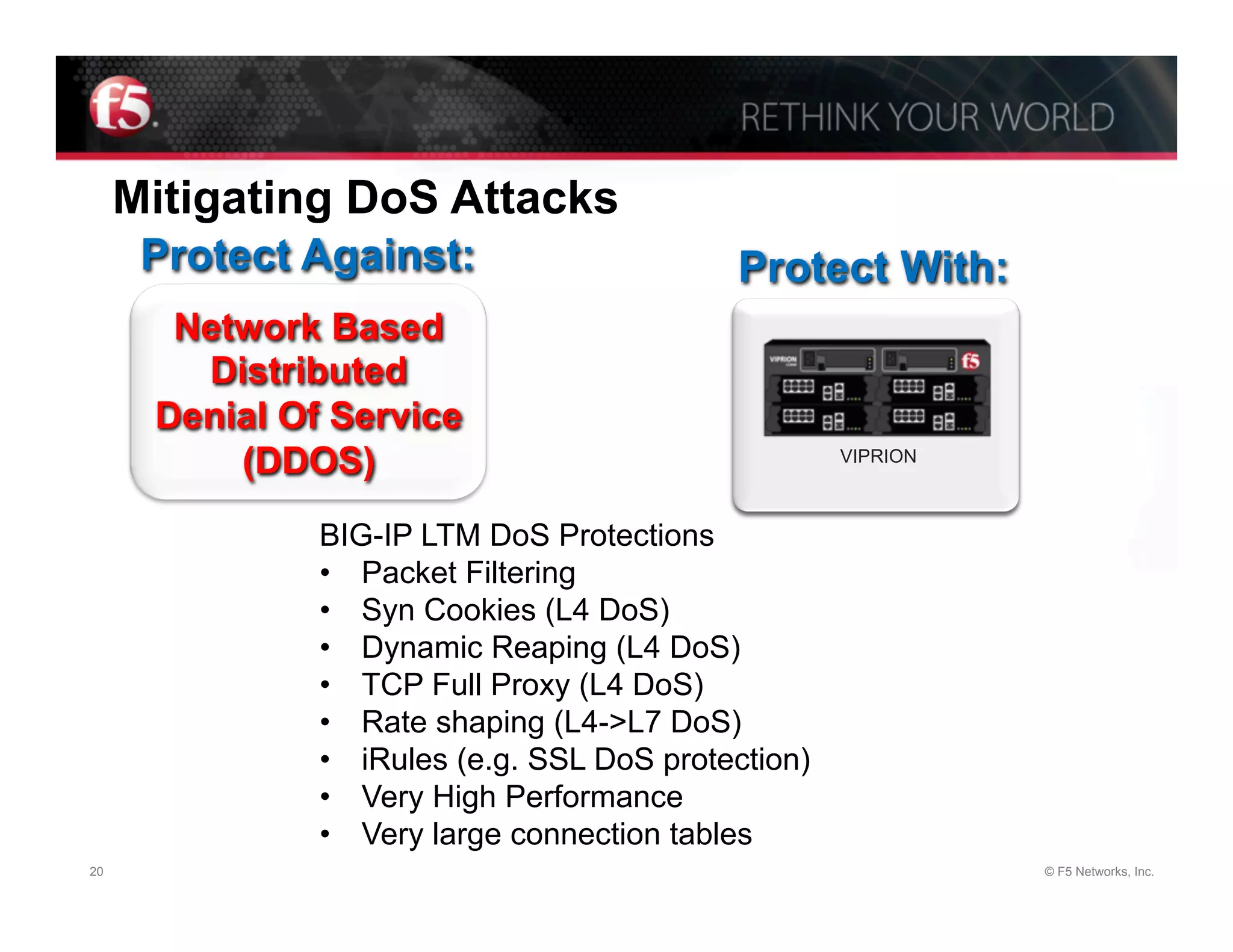 Mitigating DoS Attacks
      Protect Against:                      Protect With:
       Network Based
        Distributed
      Denial Of Service
          (DDOS)                                     VIPRION



               BIG-IP LTM DoS Protections
               •  Packet Filtering
               •  Syn Cookies (L4 DoS)
               •  Dynamic Reaping (L4 DoS)
               •  TCP Full Proxy (L4 DoS)
               •  Rate shaping (L4->L7 DoS)
               •  iRules (e.g. SSL DoS protection)
               •  Very High Performance
               •  Very large connection tables
20                                                             © F5 Networks, Inc.
 