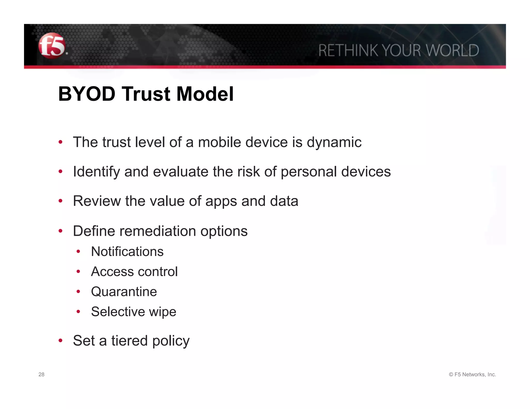 BYOD Trust Model

     •  The trust level of a mobile device is dynamic

     •  Identify and evaluate the risk of personal devices

     •  Review the value of apps and data

     •  Define remediation options
        •    Notifications
        •    Access control
        •    Quarantine
        •    Selective wipe

     •  Set a tiered policy

28                                                           © F5 Networks, Inc.
 