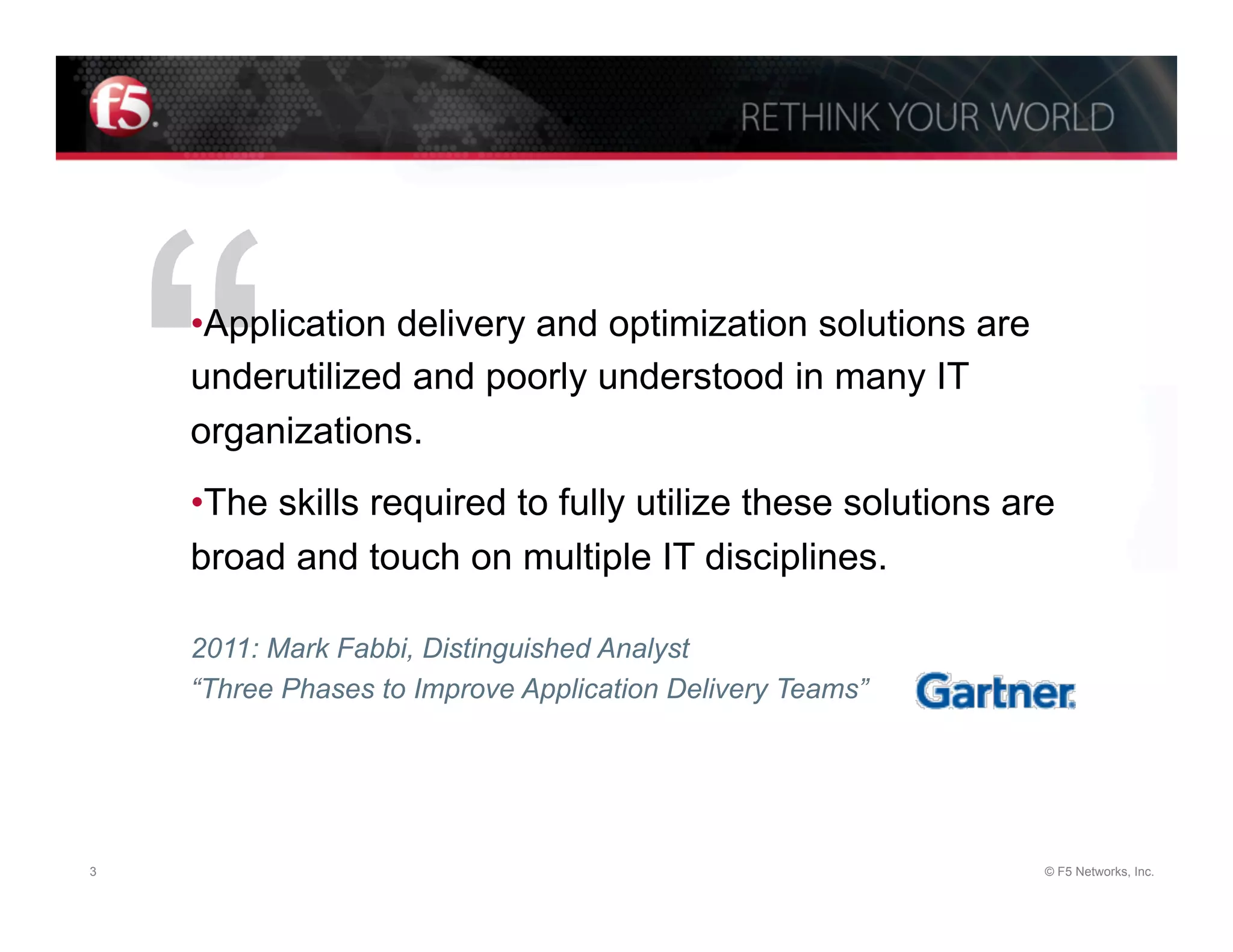 “
    • Application delivery and optimization solutions are
    underutilized and poorly understood in many IT
    organizations.
    • The skills required to fully utilize these solutions are
    broad and touch on multiple IT disciplines.

    2011: Mark Fabbi, Distinguished Analyst
    “Three Phases to Improve Application Delivery Teams”




3                                                            © F5 Networks, Inc.
 