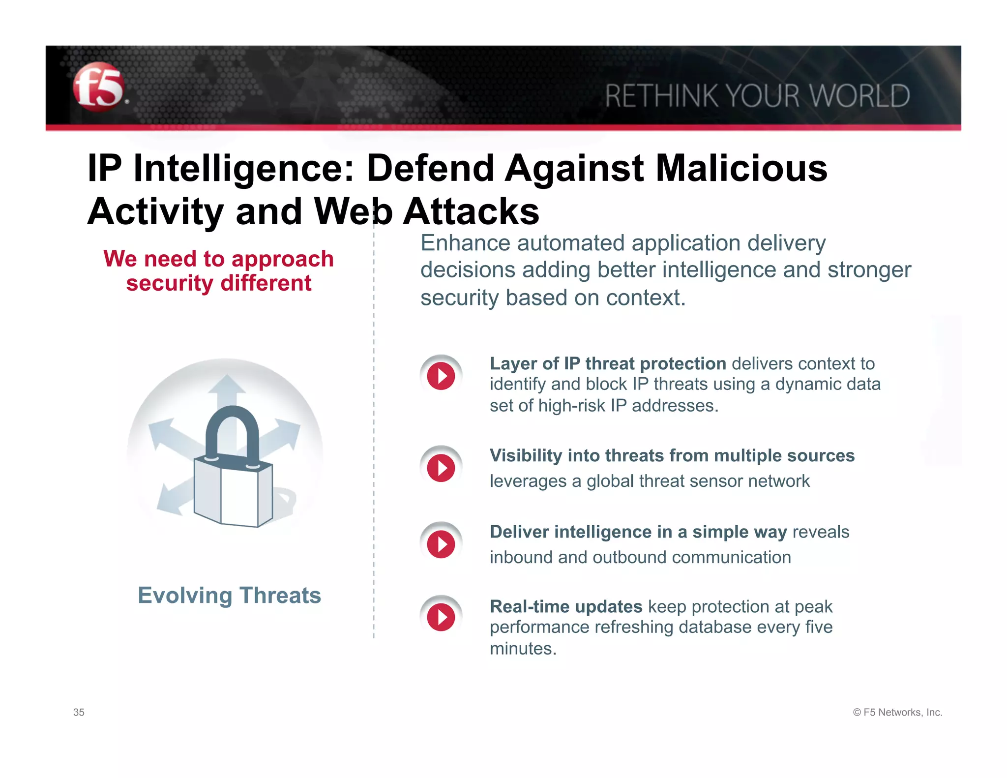 IP Intelligence: Defend Against Malicious
     Activity and Web Attacks
                           Enhance automated application delivery
     We need to approach   decisions adding better intelligence and stronger
      security different
                           security based on context.

                                 Layer of IP threat protection delivers context to
                                 identify and block IP threats using a dynamic data
                                 set of high-risk IP addresses.

                                 Visibility into threats from multiple sources
                                 leverages a global threat sensor network

                                 Deliver intelligence in a simple way reveals
                                 inbound and outbound communication

       Evolving Threats          Real-time updates keep protection at peak
                                 performance refreshing database every five
                                 minutes.


35                                                                              © F5 Networks, Inc.
 