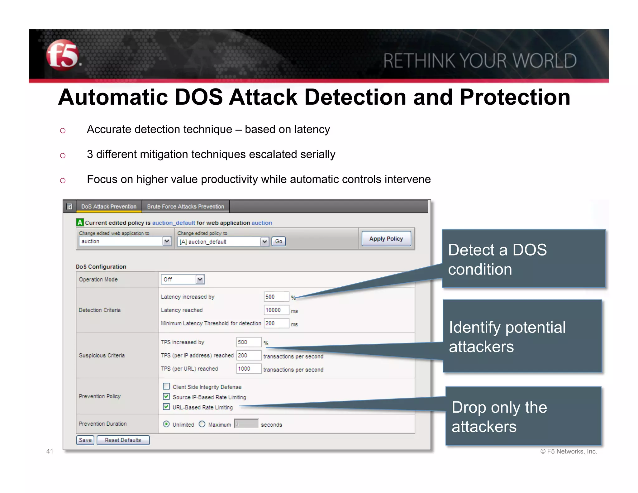 Automatic DOS Attack Detection and Protection
     o    Accurate detection technique – based on latency

     o    3 different mitigation techniques escalated serially

     o    Focus on higher value productivity while automatic controls intervene




                                                                                  Detect a DOS
                                                                                  condition


                                                                                  Identify potential
                                                                                  attackers


                                                                                  Drop only the
                                                                                  attackers
41                                                                                              © F5 Networks, Inc.
 