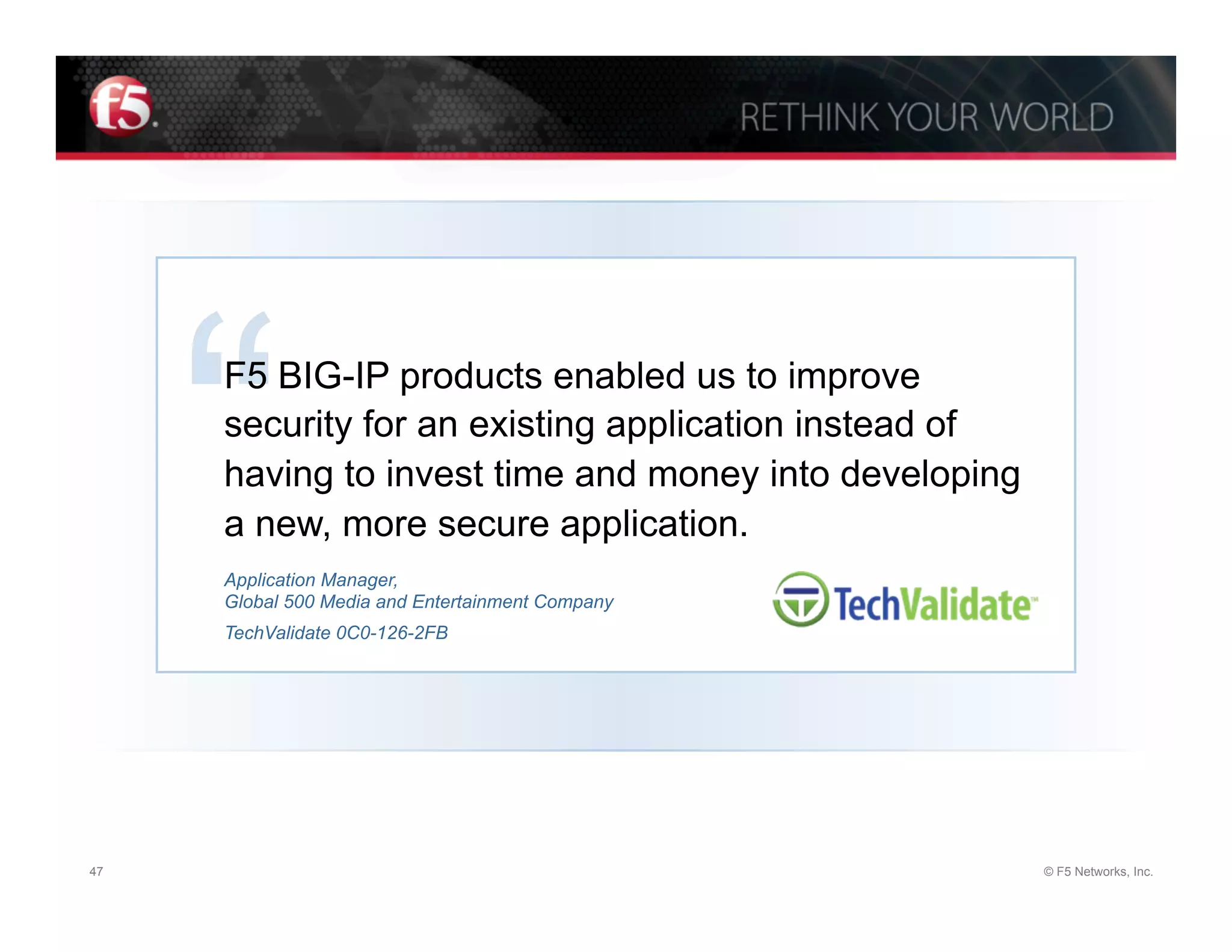 “
     F5 BIG-IP products enabled us to improve
     security for an existing application instead of
     having to invest time and money into developing
     a new, more secure application.
     Application Manager,
     Global 500 Media and Entertainment Company
     TechValidate 0C0-126-2FB




47                                                     © F5 Networks, Inc.
 