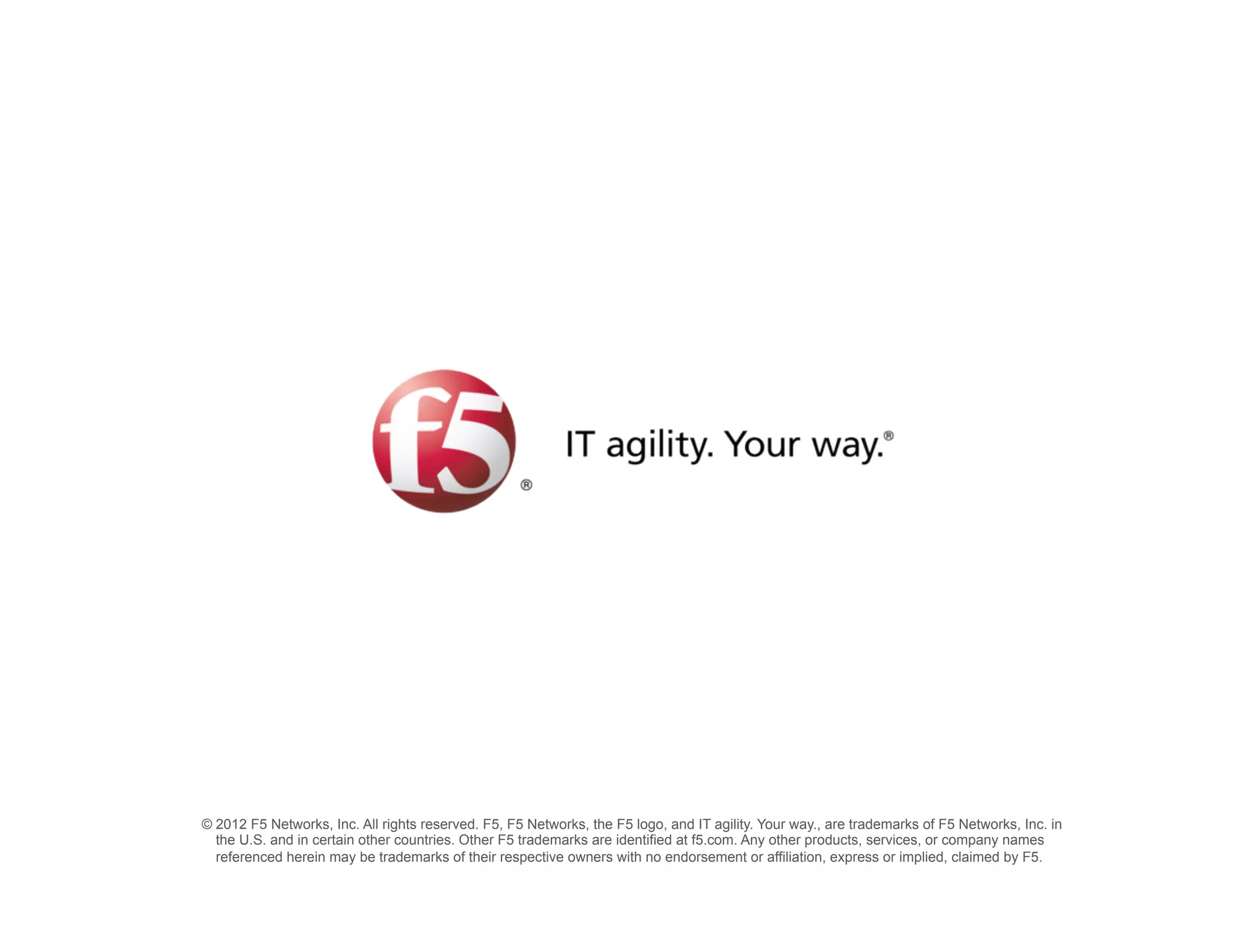 © 2012 F5 Networks, Inc. All rights reserved. F5, F5 Networks, the F5 logo, and IT agility. Your way., are trademarks of F5 Networks, Inc. in
  the U.S. and in certain other countries. Other F5 trademarks are identified at f5.com. Any other products, services, or company names
  referenced herein may be trademarks of their respective owners with no endorsement or affiliation, express or implied, claimed by F5.
 