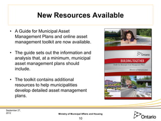 New Resources Available

   • A Guide for Municipal Asset
     Management Plans and online asset
     management toolkit are now available.

   • The guide sets out the information and
     analysis that, at a minimum, municipal
     asset management plans should
     include.

   • The toolkit contains additional
     resources to help municipalities
     develop detailed asset management
     plans.


September 27,
2012                      Ministry of Municipal Affairs and Housing

                                            10
 