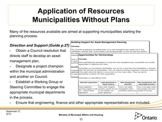 Application of Resources
                 Municipalities Without Plans
   Many of the resources available are aimed at supporting municipalities starting the
   planning process.

   Direction and Support (Guide p.27)
   •    Obtain a Council resolution that
   directs staff to develop an asset
   management plan.
   •    Designate a project champion
   within the municipal administration
   and another on Council.
   •    Establish a Working Group or
   Steering Committee to engage the
   appropriate municipal departments
   in the process.
   •    Ensure that engineering, finance and other appropriate representatives are included.

September 27,
2012                              Ministry of Municipal Affairs and Housing

                                                     11
 