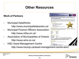 Other Resources

 Work of Partners

 •      Municipal DataWorks
           http://www.municipaldataworks.ca/
 •      Municipal Finance Officers Association
           http://www.mfoa.on.ca/
 •      Association of Municipalities of Ontario
           http://www.amo.on.ca/
 •      HSC Asset Management Centre
           http://www.hscorp.ca/asset-management-centre-amc/

September 27,
2012                     Ministry of Municipal Affairs and Housing

                                           15
 