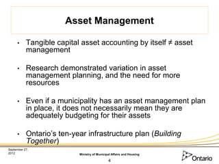 Asset Management

     •     Tangible capital asset accounting by itself ≠ asset
           management

     •     Research demonstrated variation in asset
           management planning, and the need for more
           resources

     •     Even if a municipality has an asset management plan
           in place, it does not necessarily mean they are
           adequately budgeting for their assets

     •     Ontario’s ten-year infrastructure plan (Building
           Together)
September 27,
2012                       Ministry of Municipal Affairs and Housing

                                              4
 