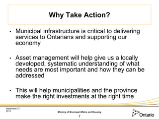 Why Take Action?

   •    Municipal infrastructure is critical to delivering
        services to Ontarians and supporting our
        economy

   •    Asset management will help give us a locally
        developed, systematic understanding of what
        needs are most important and how they can be
        addressed

   •    This will help municipalities and the province
        make the right investments at the right time
September 27,
2012                    Ministry of Municipal Affairs and Housing

                                           7
 