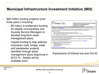 Municipal Infrastructure Investment Initiative (MIII)

•       $60 million funding program (over
        three years.) Including:
         • $9 million in entitlement funding
            for eligible municipalities and
            housing Service Managers to
            develop long-term asset
            management plans.
         • Capital funding to help address
            necessary road, bridge, water
            and wastewater projects
            identified through asset
            management plans beginning in                 Expressions of Interest are due Oct 22
            2013-14. Details will be
            available soon.

    September 27,
    2012                         Ministry of Municipal Affairs and Housing

                                                    9
 